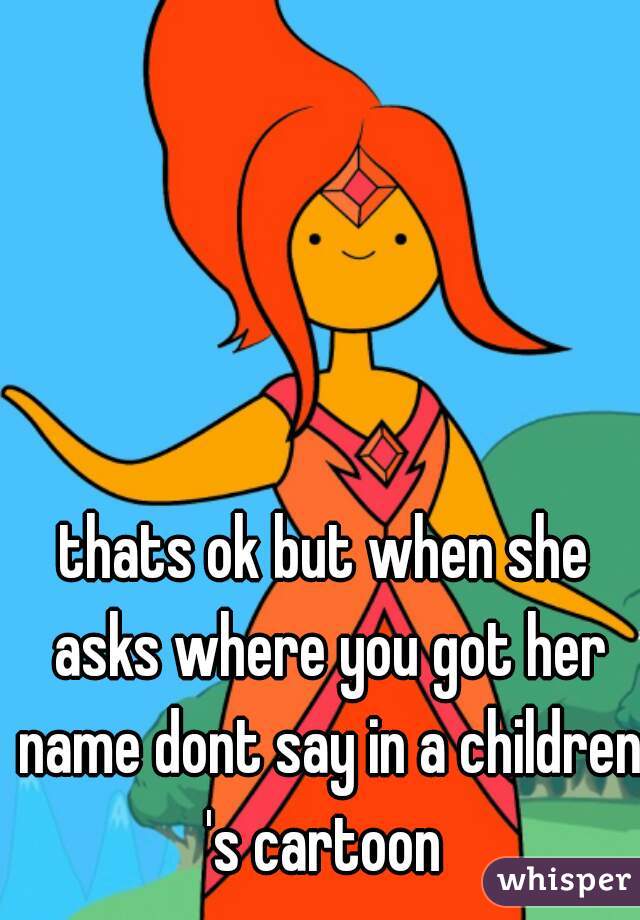 thats ok but when she asks where you got her name dont say in a children 's cartoon 