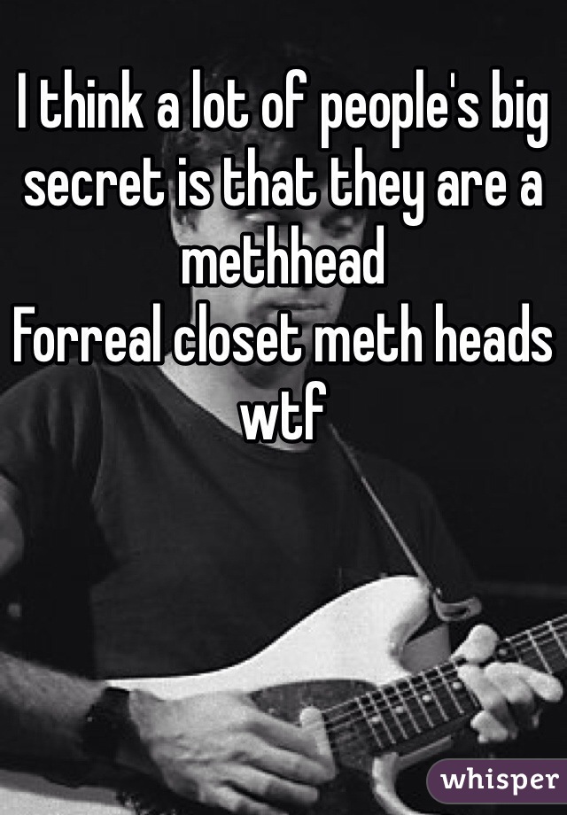I think a lot of people's big secret is that they are a methhead 
Forreal closet meth heads wtf