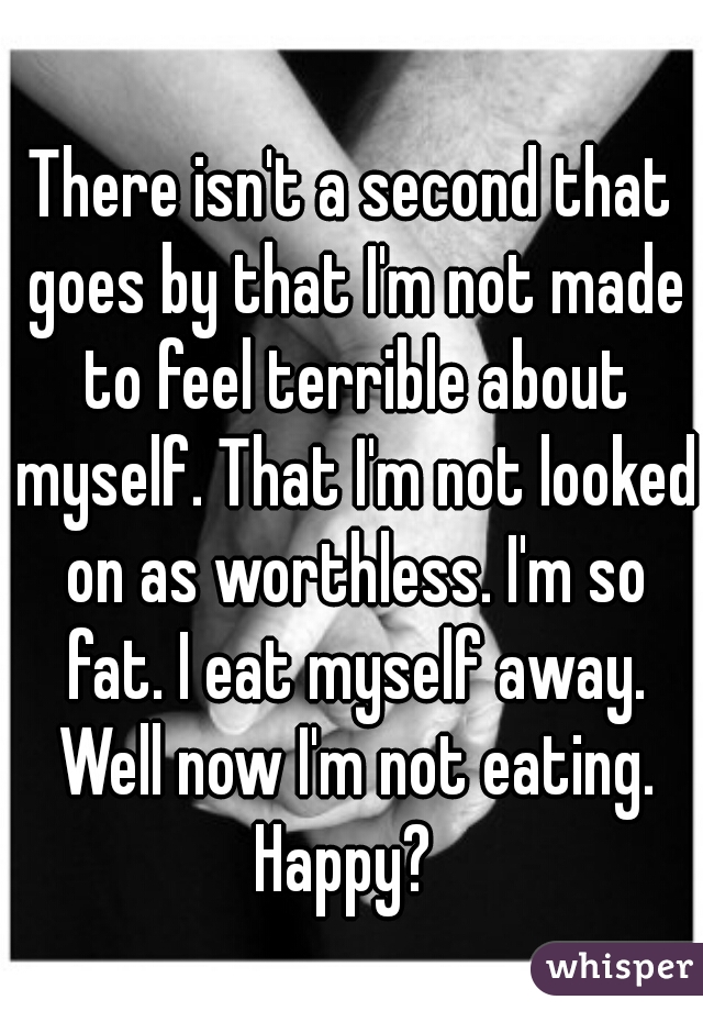There isn't a second that goes by that I'm not made to feel terrible about myself. That I'm not looked on as worthless. I'm so fat. I eat myself away. Well now I'm not eating. Happy?  