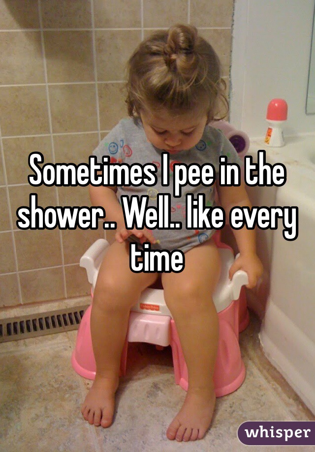 Sometimes I pee in the shower.. Well.. like every time
