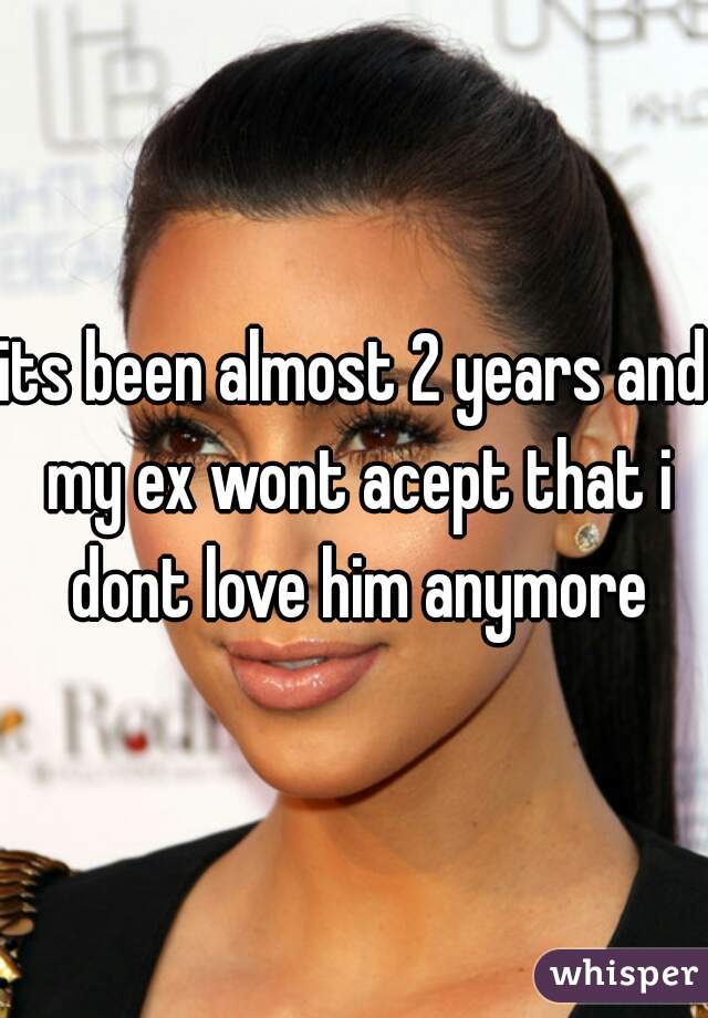 its been almost 2 years and my ex wont acept that i dont love him anymore