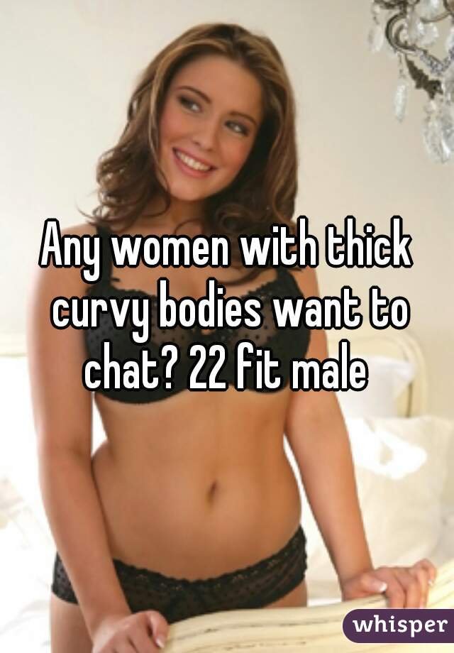 Any women with thick curvy bodies want to chat? 22 fit male 