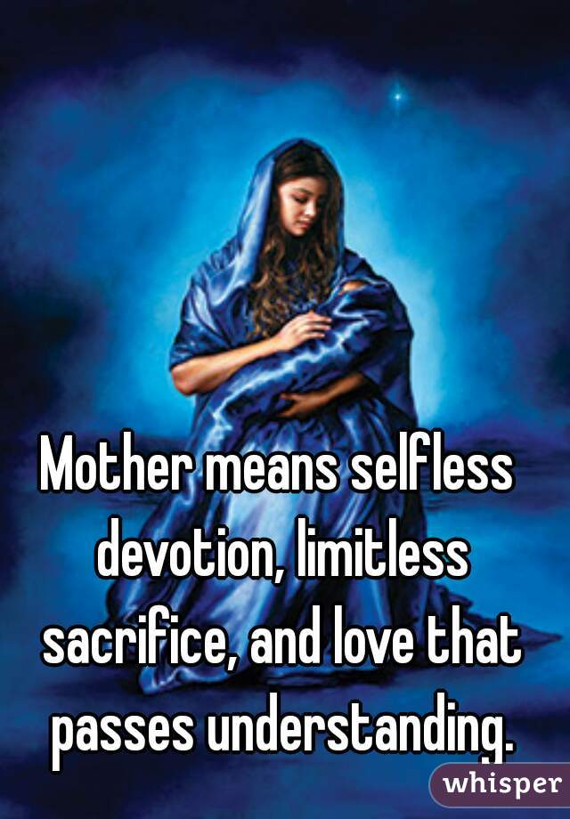 Mother means selfless devotion, limitless sacrifice, and love that passes understanding.