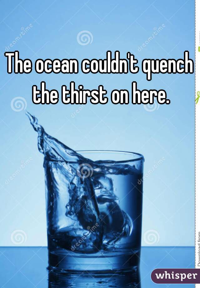 The ocean couldn't quench the thirst on here.