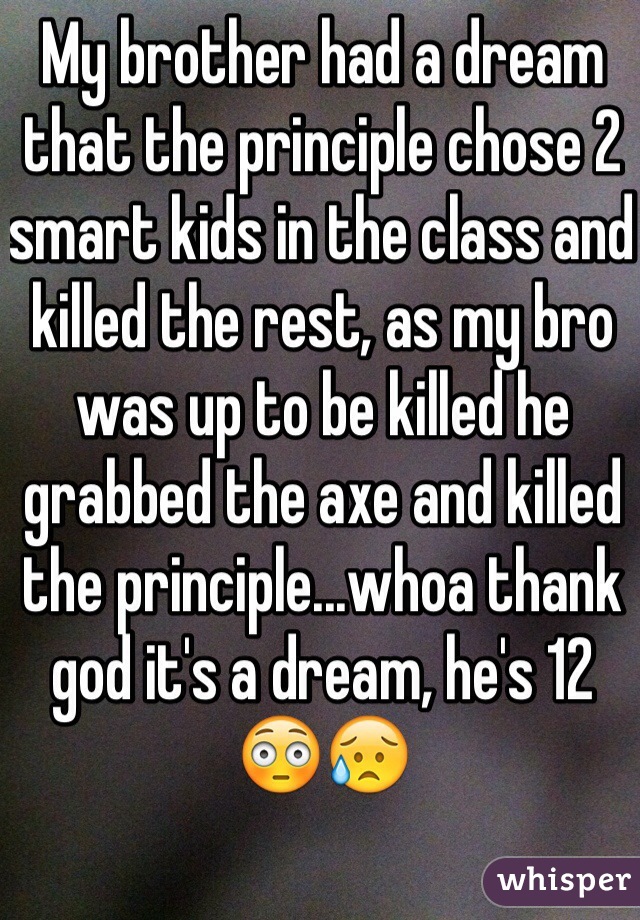 My brother had a dream that the principle chose 2 smart kids in the class and killed the rest, as my bro was up to be killed he grabbed the axe and killed the principle...whoa thank god it's a dream, he's 12 😳😥