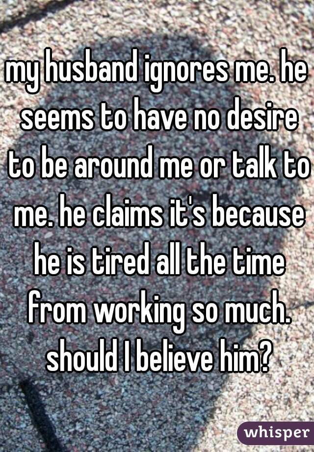 my husband ignores me. he seems to have no desire to be around me or talk to me. he claims it's because he is tired all the time from working so much. should I believe him?
