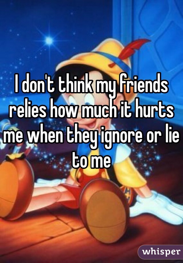 I don't think my friends relies how much it hurts me when they ignore or lie to me  
