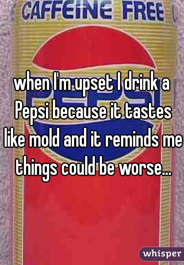 when I'm upset I drink a Pepsi because it tastes like mold and it reminds me things could be worse...