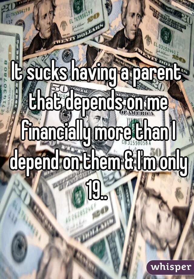 It sucks having a parent that depends on me financially more than I depend on them & I'm only 19.. 