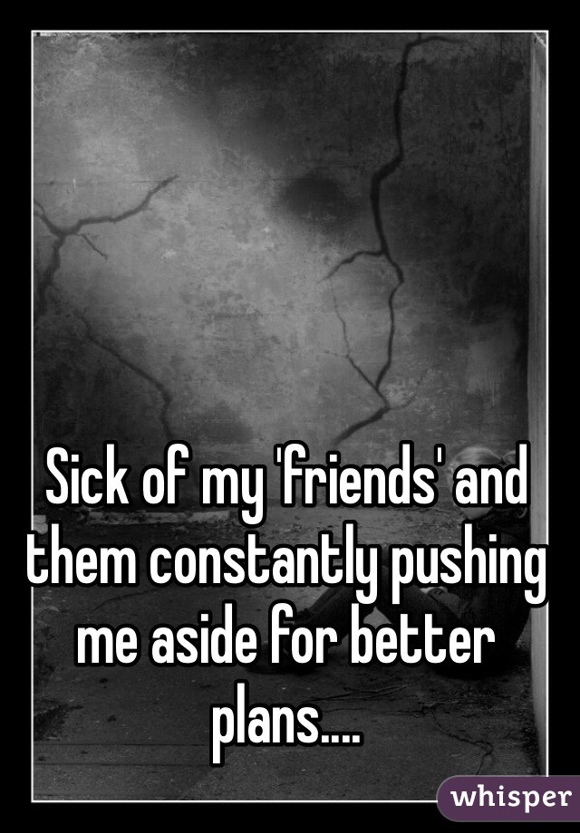 Sick of my 'friends' and them constantly pushing me aside for better plans....