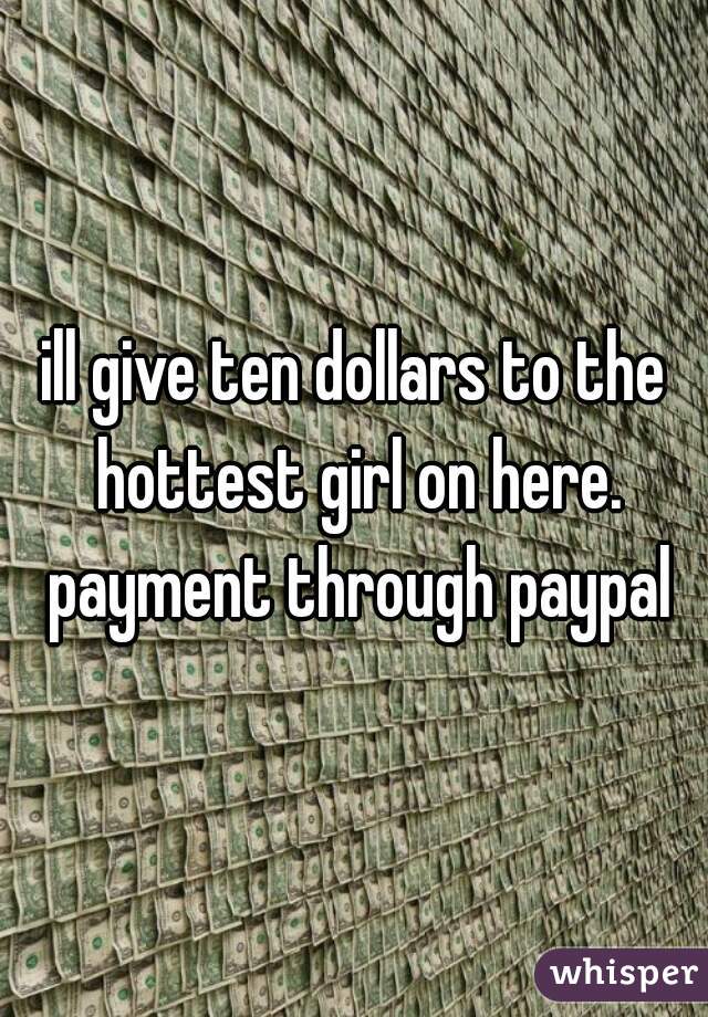 ill give ten dollars to the hottest girl on here. payment through paypal