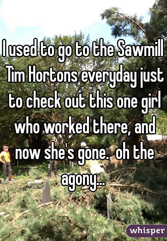 I used to go to the Sawmill Tim Hortons everyday just to check out this one girl who worked there, and now she's gone.  oh the agony... 