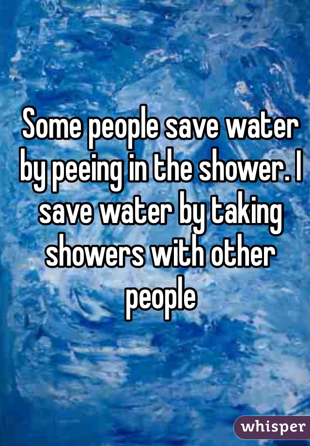 Some people save water by peeing in the shower. I save water by taking showers with other people 