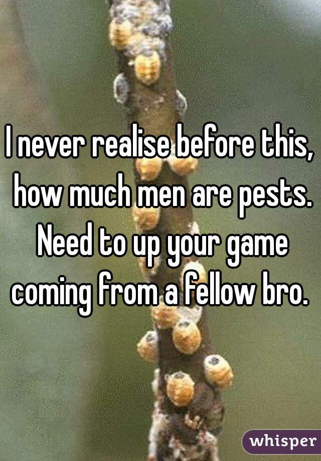 I never realise before this, how much men are pests. Need to up your game coming from a fellow bro. 