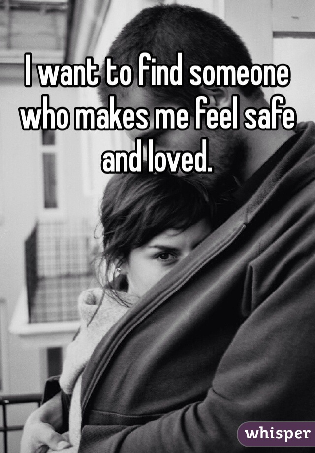 I want to find someone who makes me feel safe and loved.  
