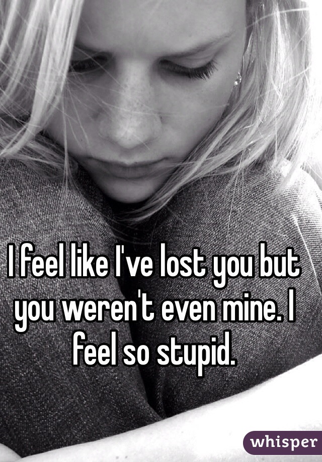 I feel like I've lost you but you weren't even mine. I feel so stupid. 