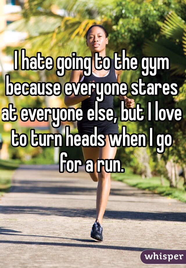 I hate going to the gym because everyone stares at everyone else, but I love to turn heads when I go for a run.