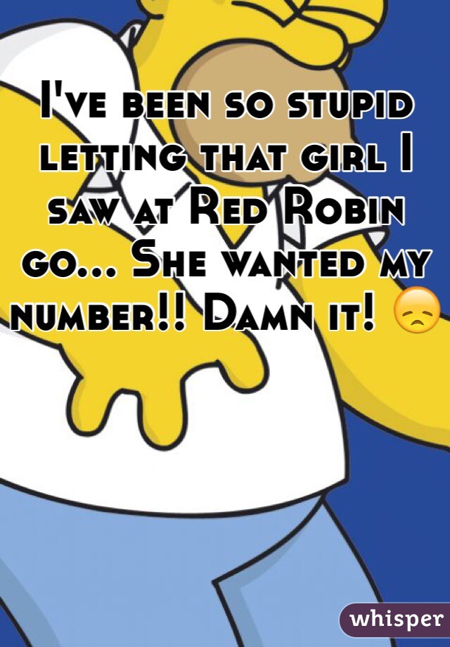I've been so stupid letting that girl I saw at Red Robin go... She wanted my number!! Damn it! 😞