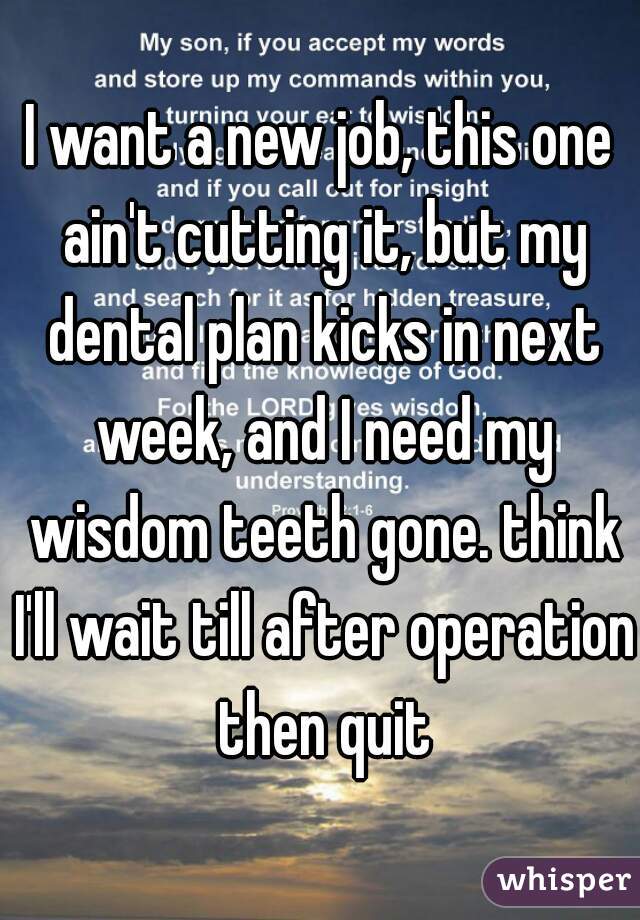 I want a new job, this one ain't cutting it, but my dental plan kicks in next week, and I need my wisdom teeth gone. think I'll wait till after operation then quit
