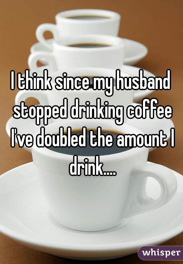 I think since my husband stopped drinking coffee I've doubled the amount I drink....