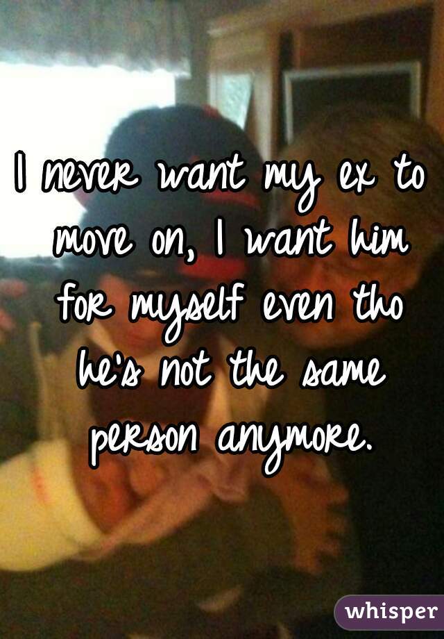 I never want my ex to move on, I want him for myself even tho he's not the same person anymore.