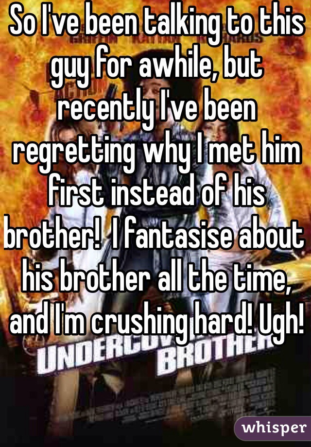 So I've been talking to this guy for awhile, but recently I've been regretting why I met him first instead of his brother!  I fantasise about his brother all the time, and I'm crushing hard! Ugh! 