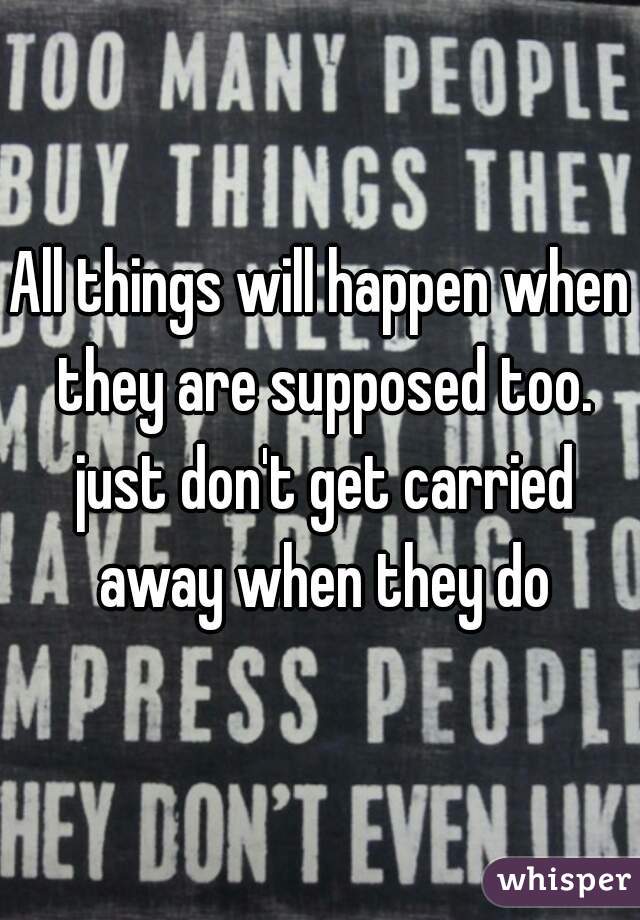 All things will happen when they are supposed too. just don't get carried away when they do