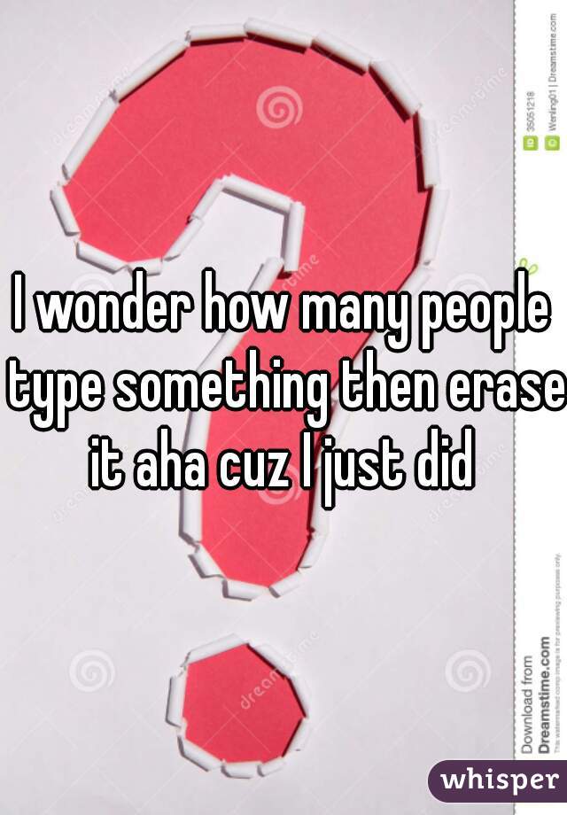 I wonder how many people type something then erase it aha cuz I just did 