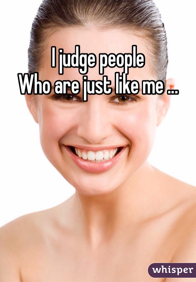 I judge people
Who are just like me ...