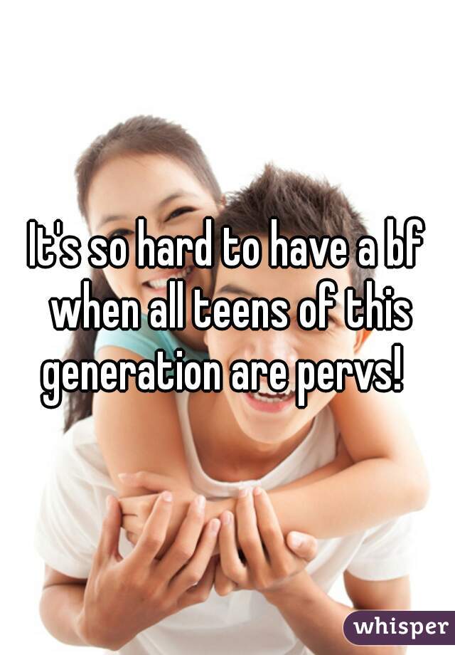 It's so hard to have a bf when all teens of this generation are pervs!  