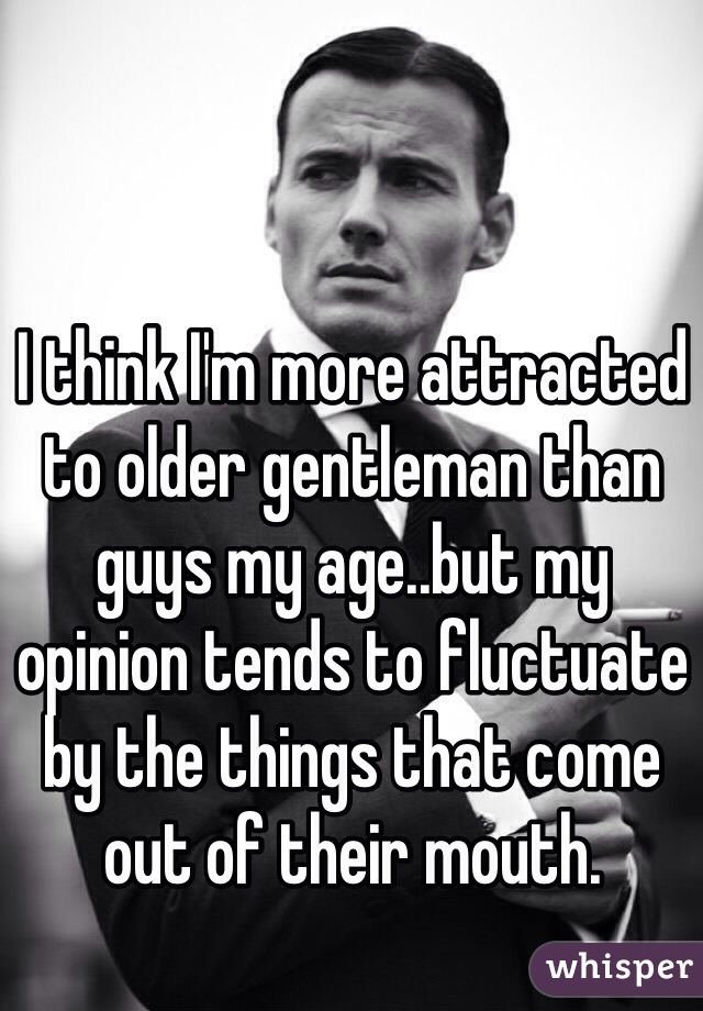 I think I'm more attracted to older gentleman than guys my age..but my opinion tends to fluctuate by the things that come out of their mouth. 