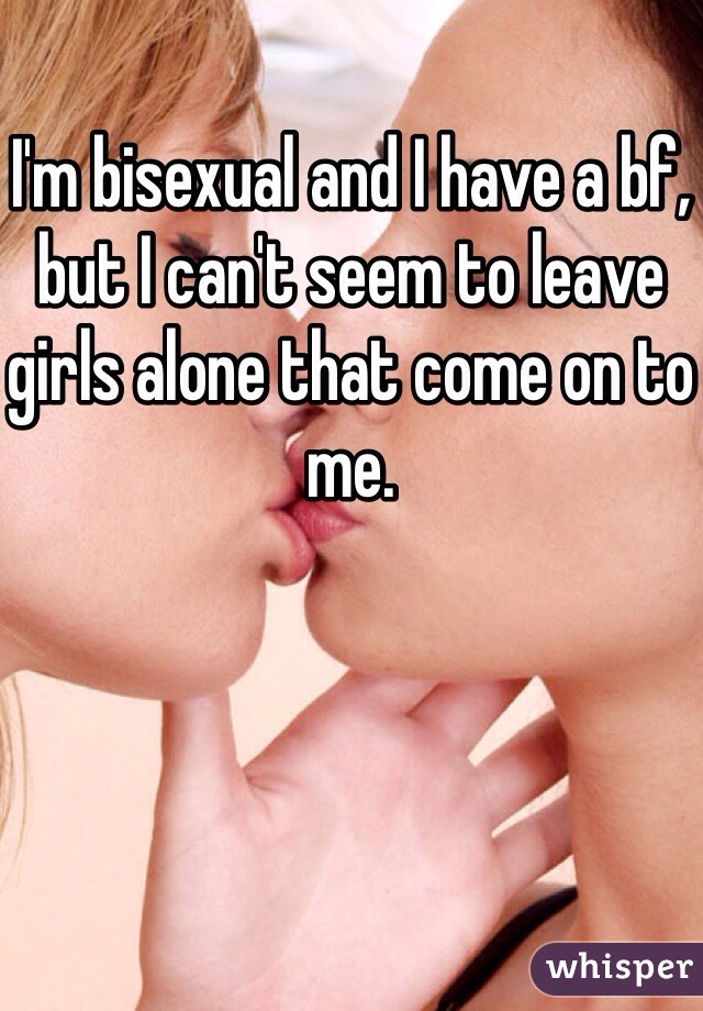 I'm bisexual and I have a bf, but I can't seem to leave girls alone that come on to me. 