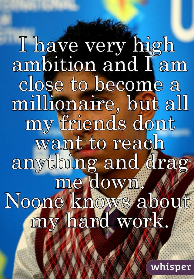 I have very high ambition and I am close to become a millionaire, but all my friends dont want to reach anything and drag me down.
Noone knows about my hard work.