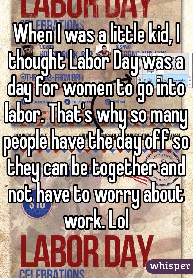 When I was a little kid, I thought Labor Day was a day for women to go into labor. That's why so many people have the day off so they can be together and not have to worry about work. Lol