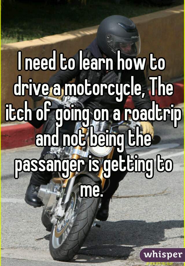 I need to learn how to drive a motorcycle, The itch of going on a roadtrip and not being the passanger is getting to me. 