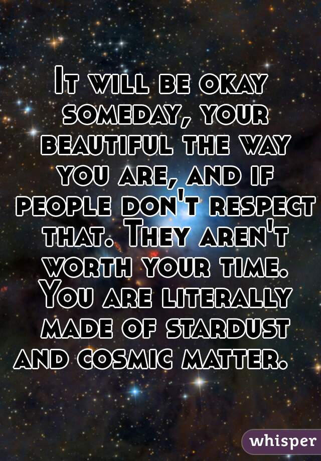 It will be okay someday, your beautiful the way you are, and if people don't respect that. They aren't worth your time. You are literally made of stardust and cosmic matter.    