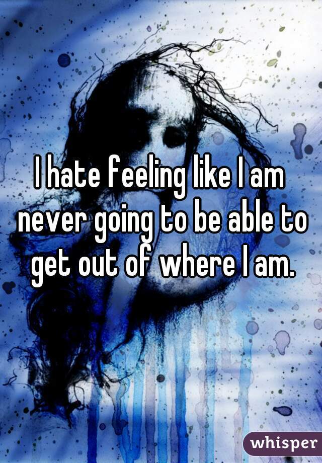 I hate feeling like I am never going to be able to get out of where I am.