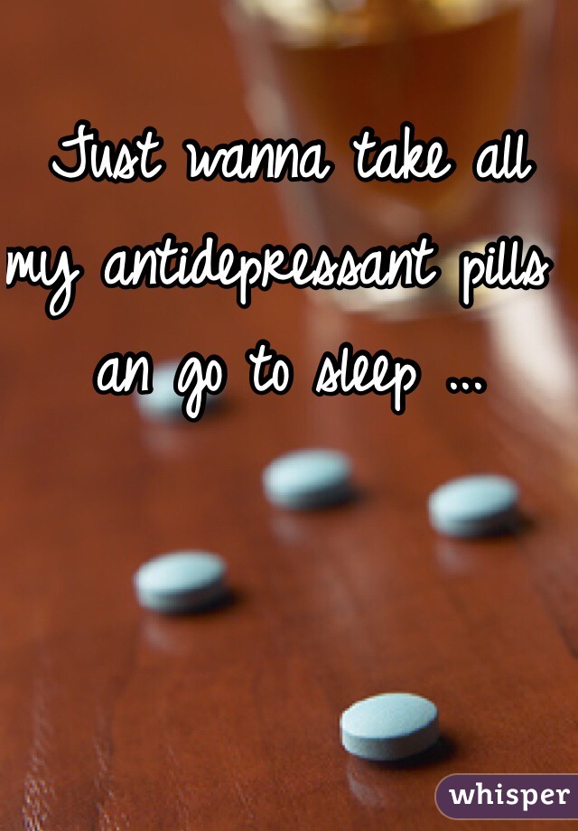 Just wanna take all my antidepressant pills an go to sleep ... 