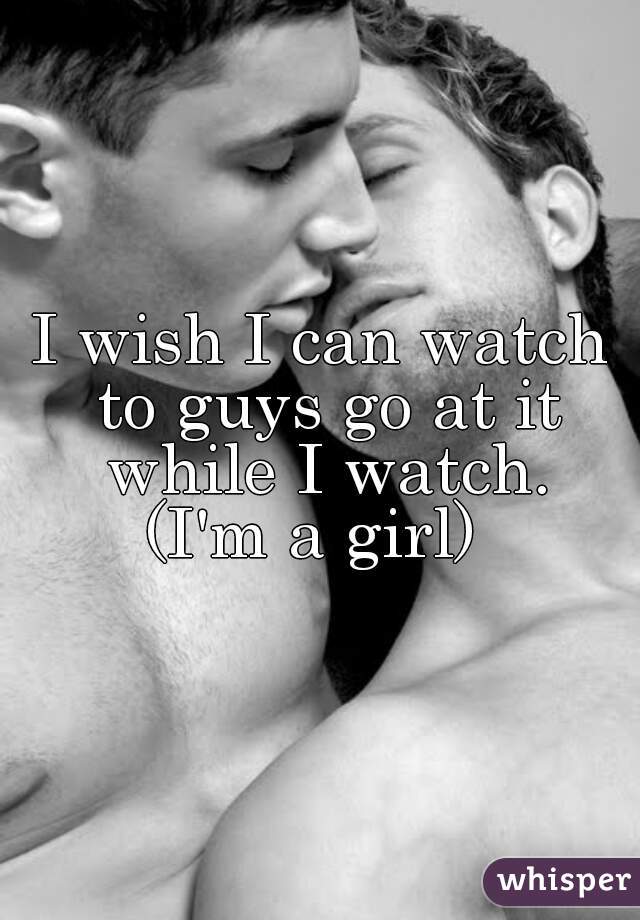 I wish I can watch to guys go at it while I watch.
(I'm a girl) 
