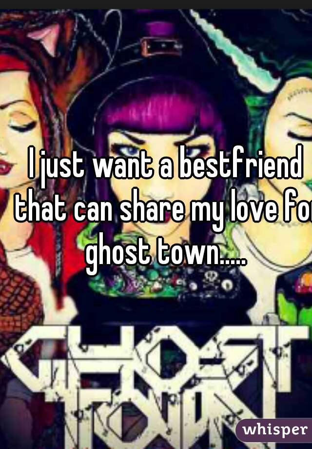 I just want a bestfriend that can share my love for ghost town..... 
