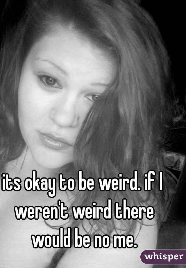 its okay to be weird. if I weren't weird there would be no me.
