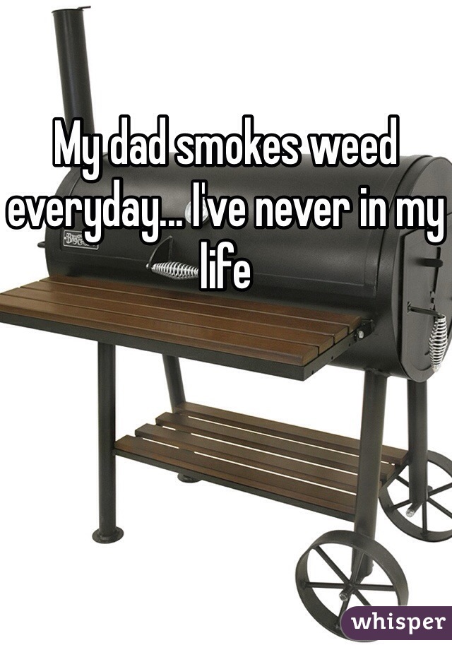 My dad smokes weed everyday... I've never in my life
