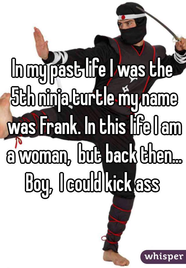 In my past life I was the 5th ninja turtle my name was Frank. In this life I am a woman,  but back then... Boy,  I could kick ass 