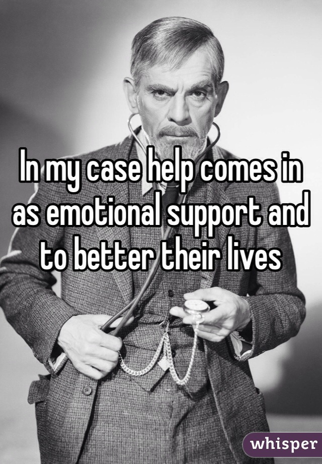 In my case help comes in as emotional support and to better their lives