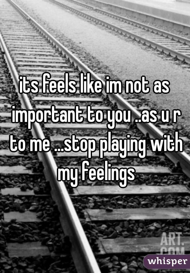 its feels like im not as important to you ..as u r to me ...stop playing with my feelings