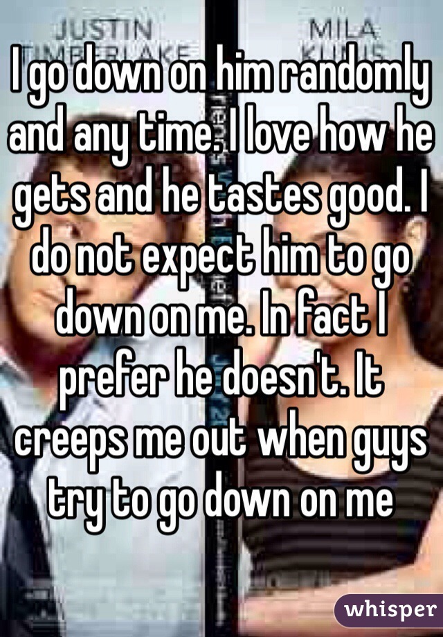 I go down on him randomly and any time. I love how he gets and he tastes good. I do not expect him to go down on me. In fact I prefer he doesn't. It creeps me out when guys try to go down on me