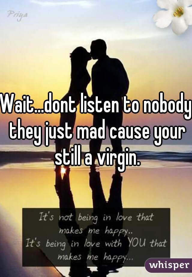 Wait...dont listen to nobody they just mad cause your still a virgin.