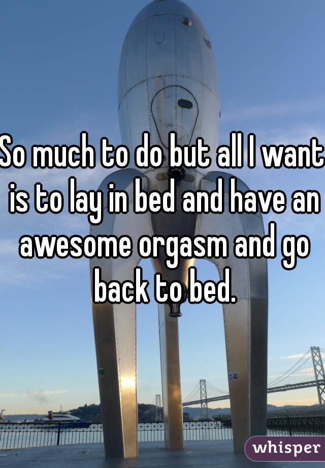 So much to do but all I want is to lay in bed and have an awesome orgasm and go back to bed.
