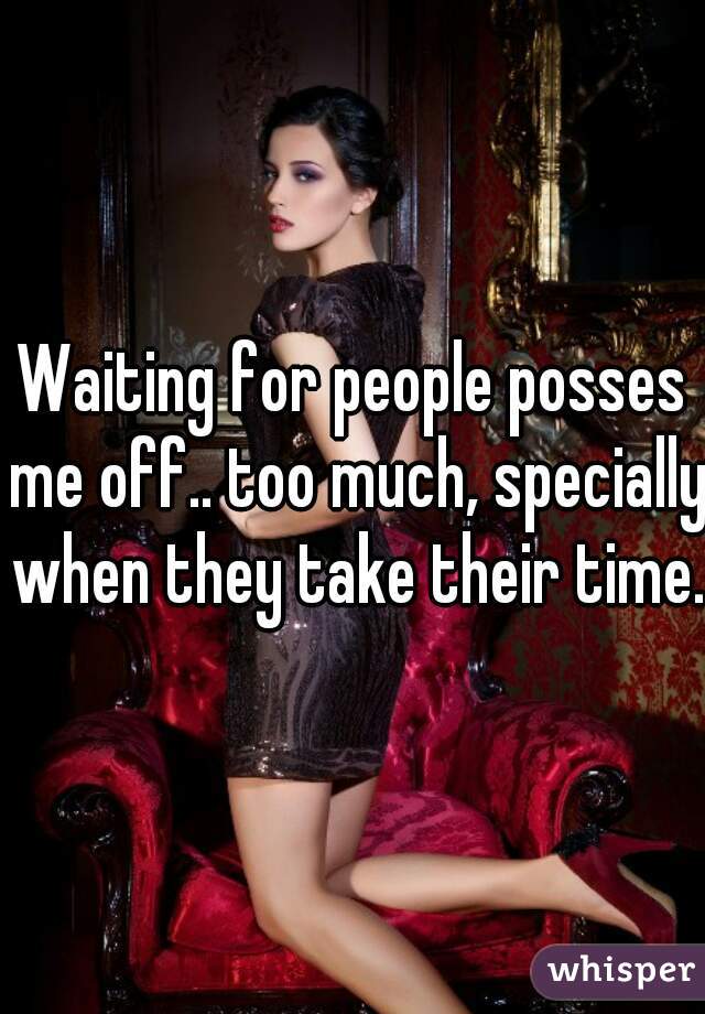 Waiting for people posses me off.. too much, specially when they take their time.