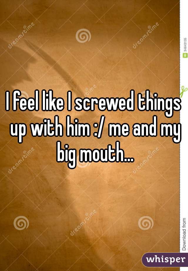 I feel like I screwed things up with him :/ me and my big mouth...